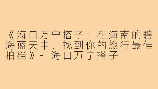 《海口万宁搭子：在海南的碧海蓝天中，找到你的旅行最佳拍档》-海口万宁搭子