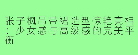张子枫吊带裙造型惊艳亮相:少女感与高级感的完美平衡
