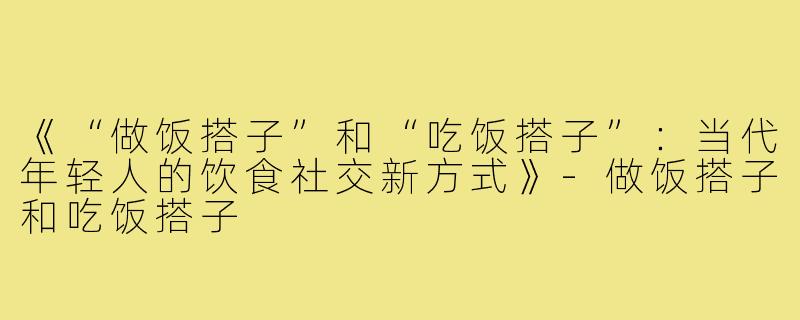 《“做饭搭子”和“吃饭搭子”:当代年轻人的饮食社交新方式》-做饭搭子和吃饭搭子