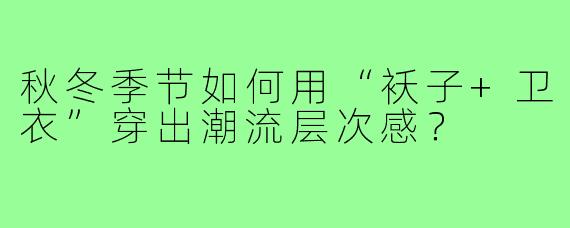 秋冬季节如何用“袄子+卫衣”穿出潮流层次感?