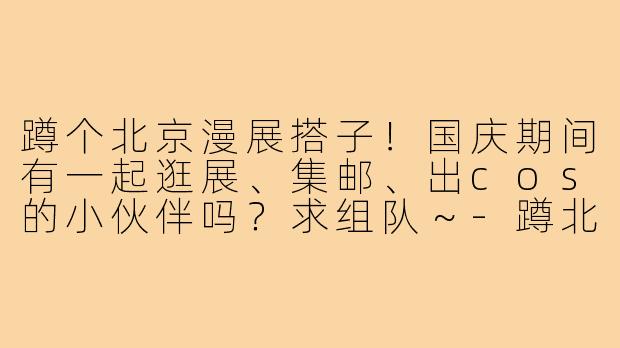 蹲个北京漫展搭子！国庆期间有一起逛展、集邮、出cos的小伙伴吗？求组队～-蹲北京漫展搭子