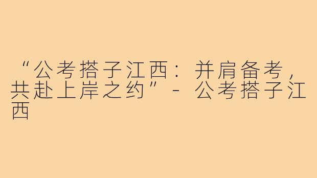 “公考搭子江西:并肩备考,共赴上岸之约”-公考搭子江西
