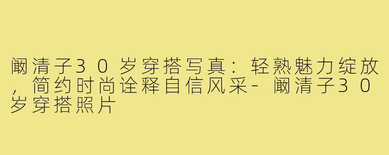 阚清子30岁穿搭写真:轻熟魅力绽放,简约时尚诠释自信风采-阚清子30岁穿搭照片