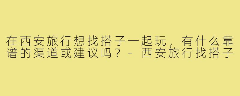 在西安旅行想找搭子一起玩,有什么靠谱的渠道或建议吗?-西安旅行找搭子