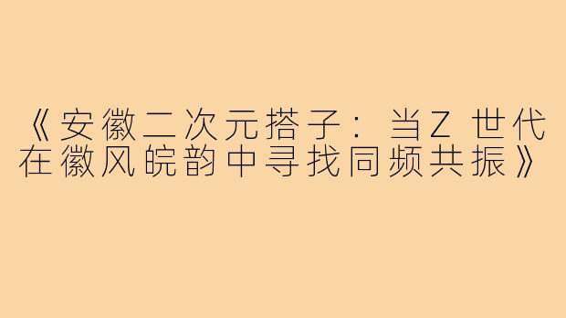 《安徽二次元搭子：当Z世代在徽风皖韵中寻找同频共振》