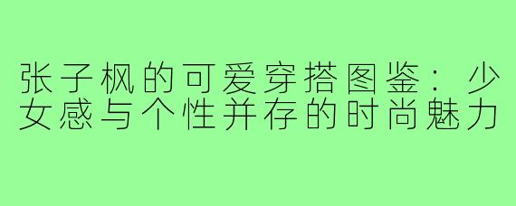 张子枫的可爱穿搭图鉴：少女感与个性并存的时尚魅力
