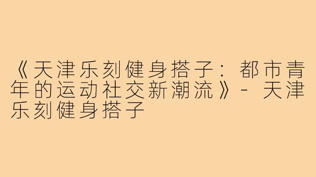 《天津乐刻健身搭子：都市青年的运动社交新潮流》-天津乐刻健身搭子