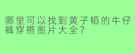 哪里可以找到黄子韬的牛仔裤穿搭图片大全?