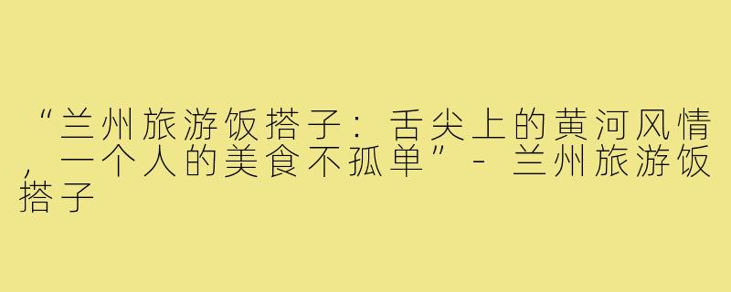 “兰州旅游饭搭子：舌尖上的黄河风情，一个人的美食不孤单”-兰州旅游饭搭子