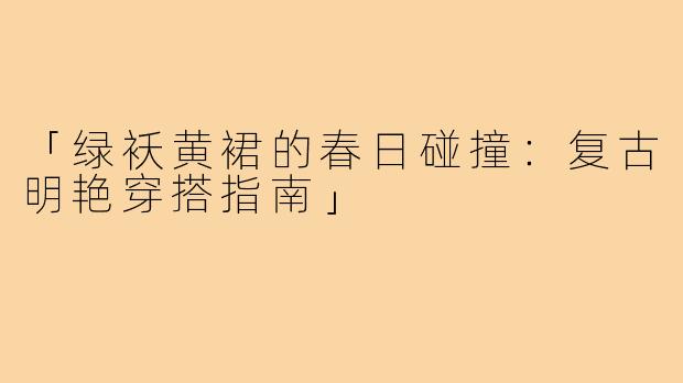 「绿袄黄裙的春日碰撞:复古明艳穿搭指南」
