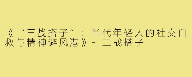 《“三战搭子”：当代年轻人的社交自救与精神避风港》-三战搭子