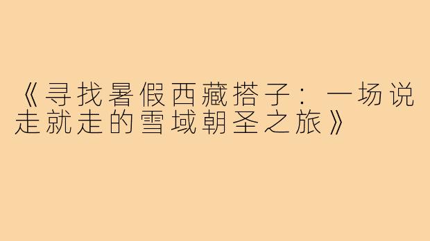 《寻找暑假西藏搭子:一场说走就走的雪域朝圣之旅》