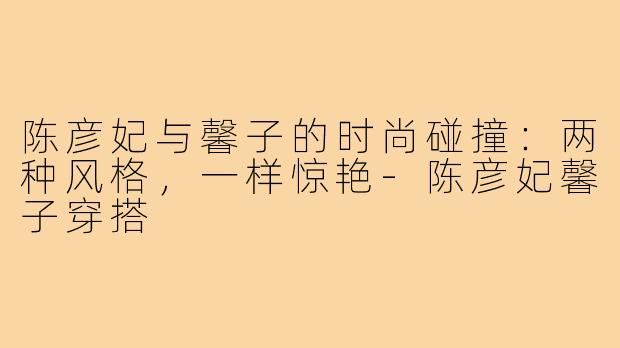 陈彦妃与馨子的时尚碰撞：两种风格，一样惊艳-陈彦妃馨子穿搭