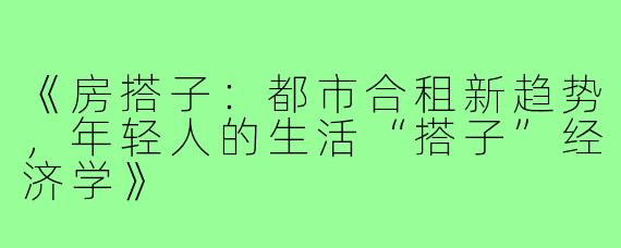 《房搭子：都市合租新趋势，年轻人的生活“搭子”经济学》