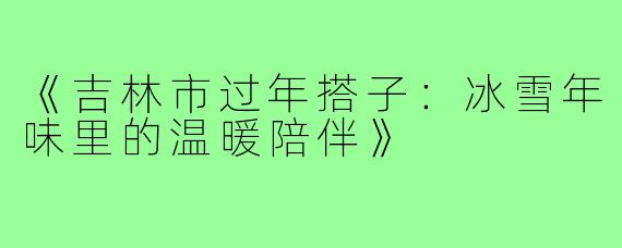 《吉林市过年搭子：冰雪年味里的温暖陪伴》