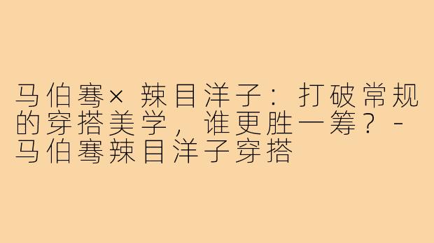 马伯骞×辣目洋子：打破常规的穿搭美学，谁更胜一筹？-马伯骞辣目洋子穿搭