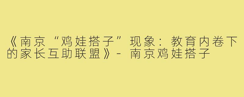 《南京“鸡娃搭子”现象：教育内卷下的家长互助联盟》-南京鸡娃搭子