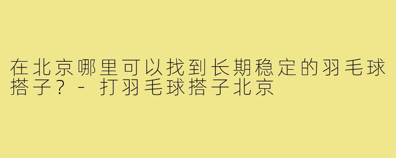 在北京哪里可以找到长期稳定的羽毛球搭子?-打羽毛球搭子北京