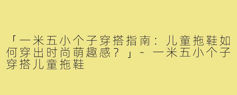 「一米五小个子穿搭指南：儿童拖鞋如何穿出时尚萌趣感？」-一米五小个子穿搭儿童拖鞋