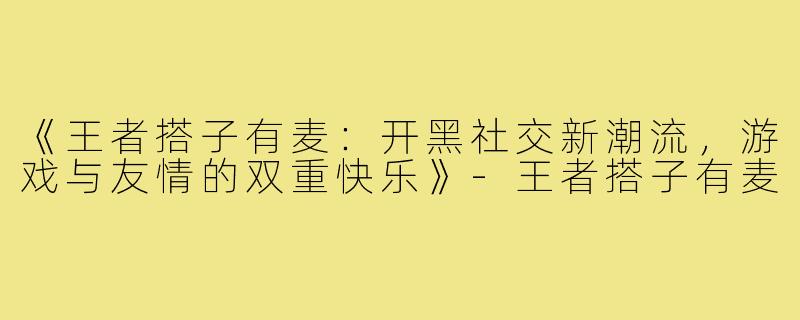 《王者搭子有麦:开黑社交新潮流,游戏与友情的双重快乐》-王者搭子有麦