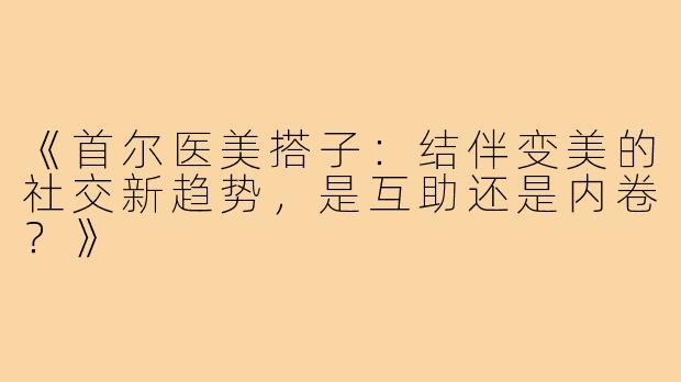 《首尔医美搭子:结伴变美的社交新趋势,是互助还是内卷?》