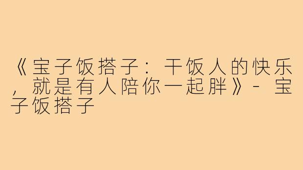 《宝子饭搭子：干饭人的快乐，就是有人陪你一起胖》-宝子饭搭子