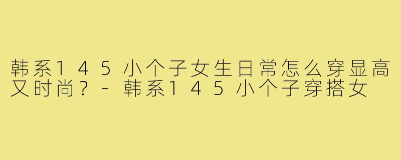 韩系145小个子女生日常怎么穿显高又时尚?-韩系145小个子穿搭女