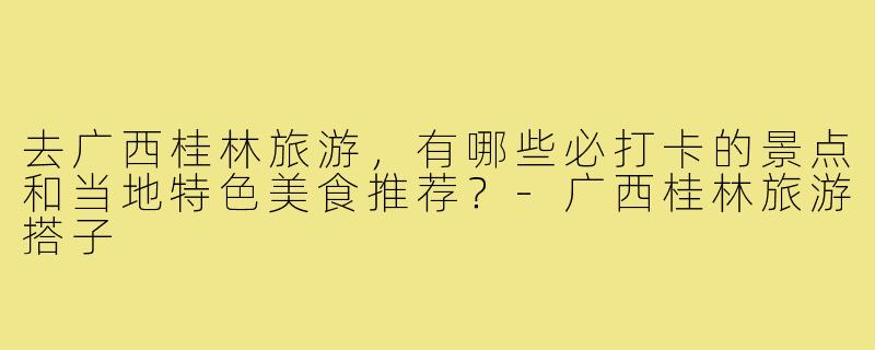 去广西桂林旅游,有哪些必打卡的景点和当地特色美食推荐?-广西桂林旅游搭子