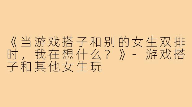 《当游戏搭子和别的女生双排时,我在想什么?》-游戏搭子和其他女生玩
