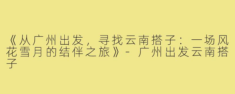 《从广州出发，寻找云南搭子：一场风花雪月的结伴之旅》-广州出发云南搭子