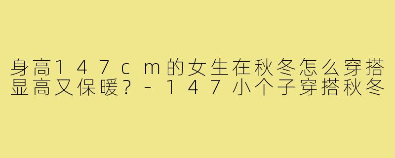 身高147cm的女生在秋冬怎么穿搭显高又保暖？-147小个子穿搭秋冬
