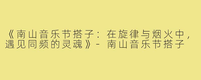 《南山音乐节搭子：在旋律与烟火中，遇见同频的灵魂》-南山音乐节搭子