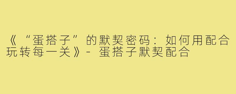 《“蛋搭子”的默契密码：如何用配合玩转每一关》-蛋搭子默契配合