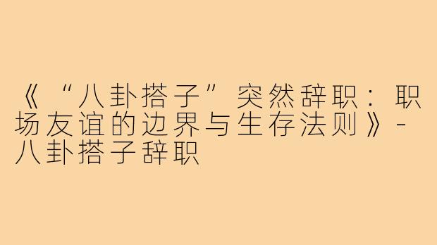 《“八卦搭子”突然辞职：职场友谊的边界与生存法则》-八卦搭子辞职