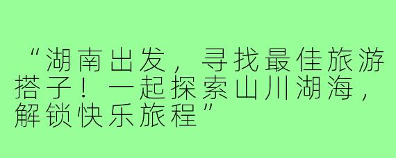 “湖南出发,寻找最佳旅游搭子!一起探索山川湖海,解锁快乐旅程”