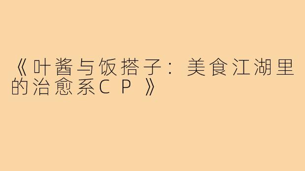 《叶酱与饭搭子:美食江湖里的治愈系CP》