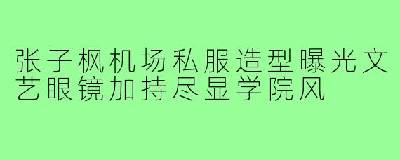 张子枫机场私服造型曝光文艺眼镜加持尽显学院风