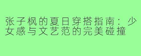 张子枫的夏日穿搭指南：少女感与文艺范的完美碰撞