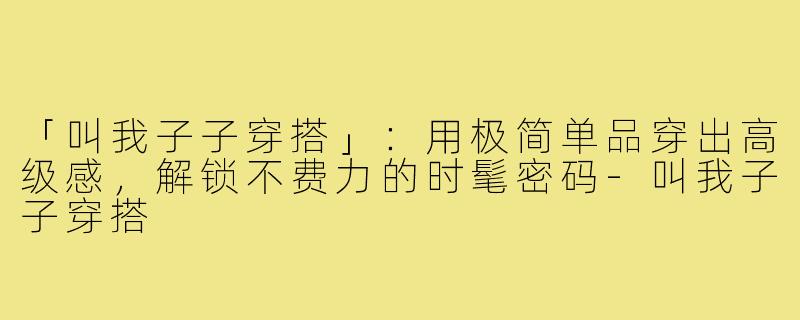 「叫我子子穿搭」：用极简单品穿出高级感，解锁不费力的时髦密码-叫我子子穿搭