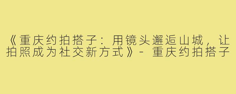 《重庆约拍搭子：用镜头邂逅山城，让拍照成为社交新方式》-重庆约拍搭子