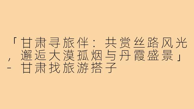 「甘肃寻旅伴：共赏丝路风光，邂逅大漠孤烟与丹霞盛景」-甘肃找旅游搭子