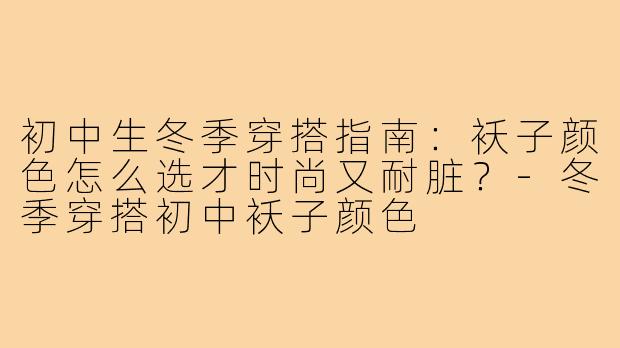 初中生冬季穿搭指南:袄子颜色怎么选才时尚又耐脏?-冬季穿搭初中袄子颜色