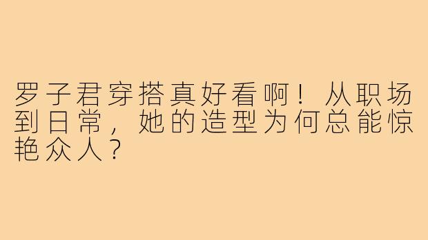 罗子君穿搭真好看啊！从职场到日常，她的造型为何总能惊艳众人？