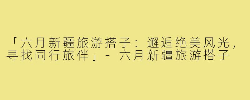 「六月新疆旅游搭子：邂逅绝美风光，寻找同行旅伴」-六月新疆旅游搭子