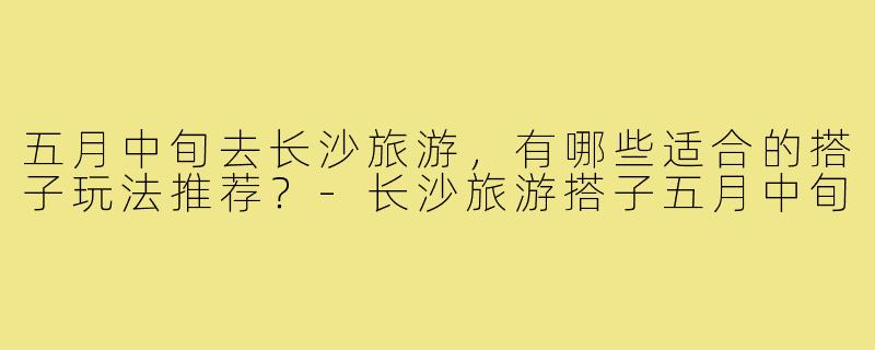 五月中旬去长沙旅游,有哪些适合的搭子玩法推荐?-长沙旅游搭子五月中旬