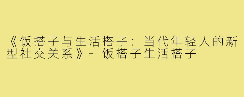 《饭搭子与生活搭子：当代年轻人的新型社交关系》-饭搭子生活搭子