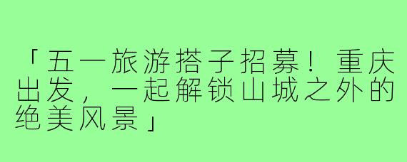 「五一旅游搭子招募！重庆出发，一起解锁山城之外的绝美风景」