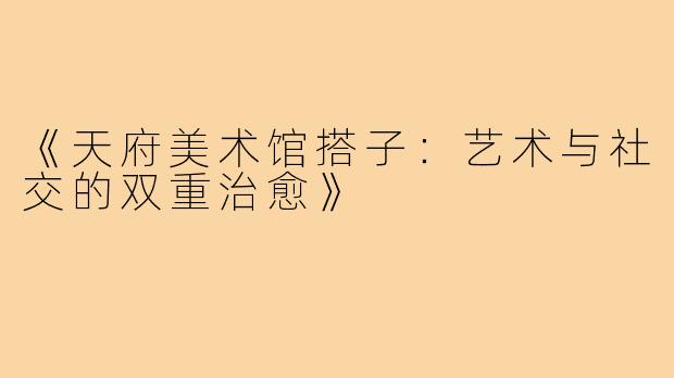 《天府美术馆搭子：艺术与社交的双重治愈》