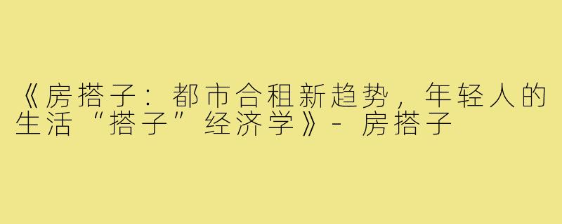 《房搭子：都市合租新趋势，年轻人的生活“搭子”经济学》-房搭子