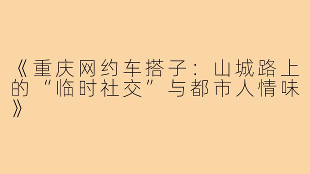 《重庆网约车搭子:山城路上的“临时社交”与都市人情味》